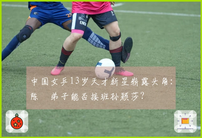 中国女乒13岁天才新星崭露头角：陈玘弟子能否接班孙颖莎？