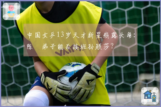 中国女乒13岁天才新星崭露头角：陈玘弟子能否接班孙颖莎？